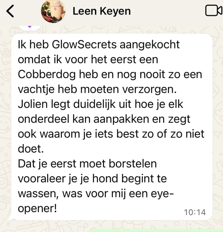 WhatsApp-bericht van Leen: Ik heb GlowSecrets aangekocht omdat ik voor het eerst een Cobberdog heb en nog nooit zo een vachtje heb moeten verzorgen. Jolien legt duidelijk uit hoe je elk onderdeel kan aanpakken en zegt ook waarom je iets best zo of zo niet doet. Dat je eerst moet borstelen vooraleer je je hond begint te wassen, was voor mij een eye-opener!